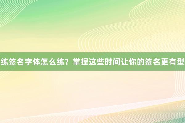 练签名字体怎么练？掌捏这些时间让你的签名更有型