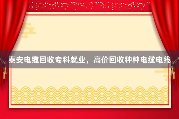 泰安电缆回收专科就业，高价回收种种电缆电线