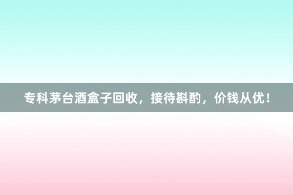 专科茅台酒盒子回收，接待斟酌，价钱从优！