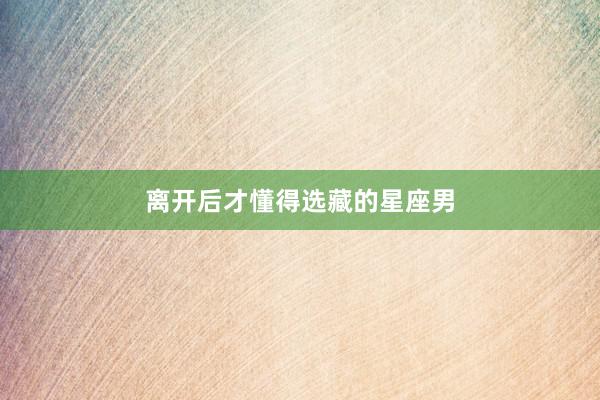 离开后才懂得选藏的星座男