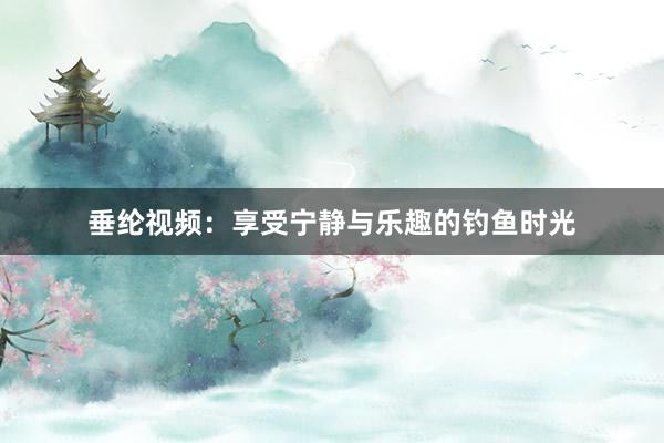垂纶视频：享受宁静与乐趣的钓鱼时光